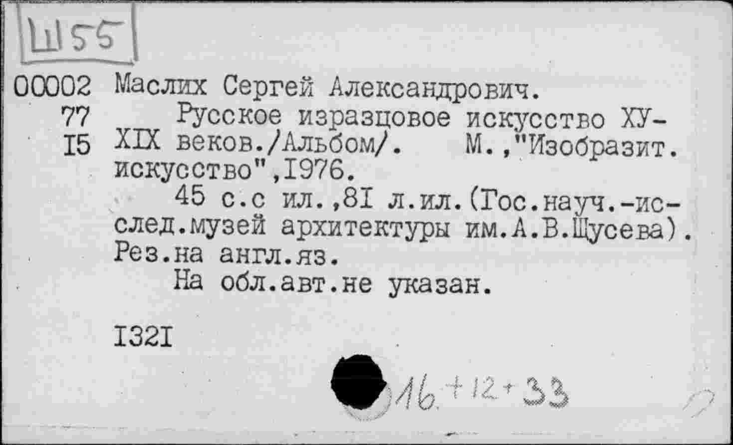 ﻿00002 Maслих Сергей Александрович.
77 Русское изразцовое искусство ХУ-
15 XIX веков./Альбом/. М. /'Изобразит, искусство",1976.
45 с.с ил.,81 л.ил.(Гос.науч.-ис-след.музей архитектуры им.А.В.Щусева). Рез.на англ.яз.
На обл.авт.не указан.
1321